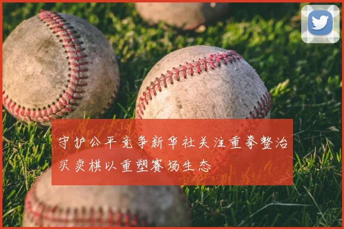 守护公平竞争新华社关注重拳整治买卖棋以重塑赛场生态