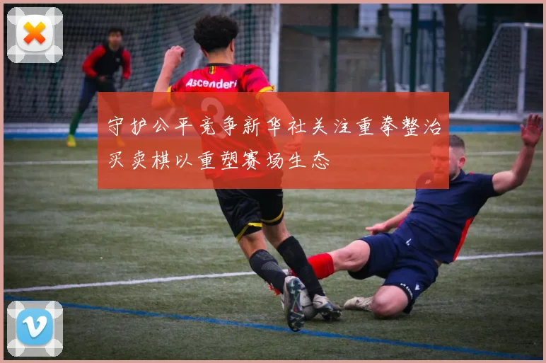守护公平竞争新华社关注重拳整治买卖棋以重塑赛场生态