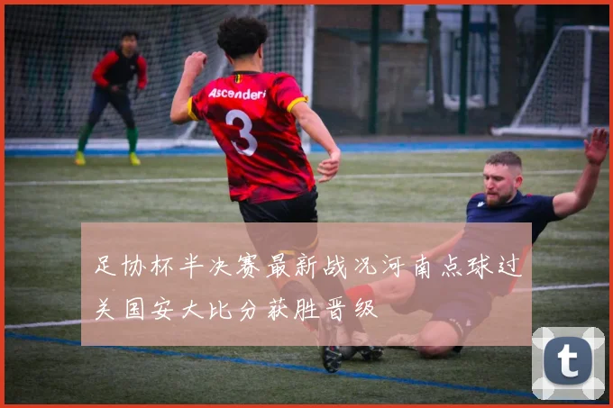 足协杯半决赛最新战况河南点球过关国安大比分获胜晋级